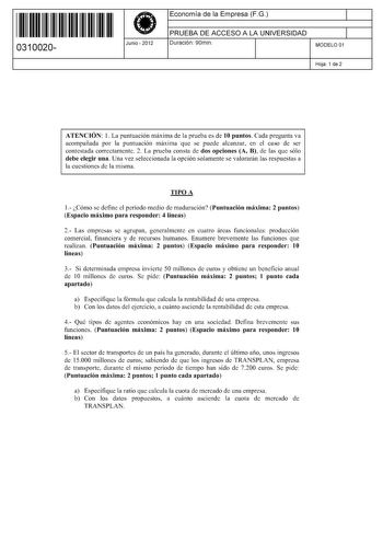 11 1111 1 111 11 1 1 11 11 11 0310020  Junio  2012 Economía de la Empresa FG 1 PRUEBA DE ACCESO A LA UNIVERSIDAD 1 Duración 90min MODELO 01 Hoja 1 de 2 ATENCIÓN 1 La puntuación máxima de la prueba es de 10 puntos Cada pregunta va acompañada por la puntuación máxima que se puede alcanzar en el caso de ser contestada correctamente 2 La prueba consta de dos opciones A B de las que sólo debe elegir una Una vez seleccionada la opción solamente se valorarán las respuestas a la cuestiones de la misma …