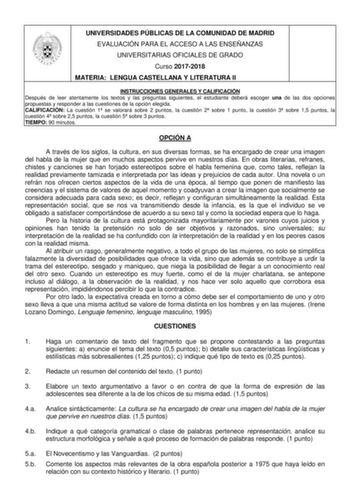 UNIVERSIDADES PÚBLICAS DE LA COMUNIDAD DE MADRID EVALUACIÓN PARA EL ACCESO A LAS ENSEÑANZAS UNIVERSITARIAS OFICIALES DE GRADO Curso 20172018 MATERIA LENGUA CASTELLANA Y LITERATURA II INSTRUCCIONES GENERALES Y CALIFICACIÓN Después de leer atentamente los textos y las preguntas siguientes el estudiante deberá escoger una de las dos opciones propuestas y responder a las cuestiones de la opción elegida CALIFICACIÓN La cuestión 1 se valorará sobre 2 puntos la cuestión 2 sobre 1 punto la cuestión 3 s…