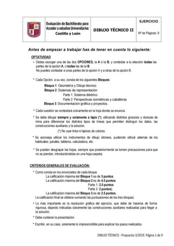 Evaluación de Bachillerato para Acceder a estudios Universitarios Castilla y León DIBUJO TÉCNICO II EJERCICIO N de Páginas 9 Antes de empezar a trabajar has de tener en cuenta lo siguiente OPTATIVIDAD  Debes escoger una de las dos OPCIONES la A ó la B y contestar a tu elección todas las partes de la opción A o todas las de la B No puedes contestar a unas partes de la opción A y a otras de la opción B  Cada Opción a su vez consta de los siguientes Bloques Bloque 1 Geometría y Dibujo técnico Bloq…