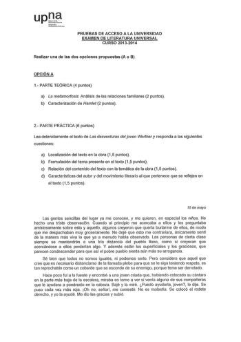 up1 Nrmb ukrtia1aPV1cs PRUEBAS DE ACCESO A LA UNIVERSIDAD EXAMEN DE LITERATURA UNIVERSAL CURSO 20132014 Realizar una de las dos opciones propuestas A o B OPCIÓN A 1 PARTE TEÓRICA 4 puntos a La metamorfosis Análisis de las relaciones familiares 2 puntos b Caracterización de Hamet 2 puntos 2 PARTE PRÁCTICA 6 puntos Lea detenidamente el texto de Las desventuras del joven Werther y responda a las siguientes cuestiones a Localización del texto en la obra 15 puntos b Formulación del tema presente en …