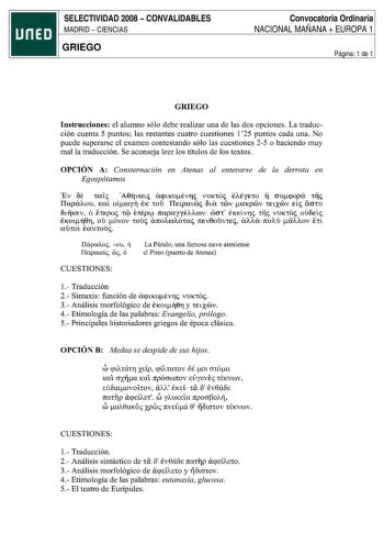 SELECTIVIDAD 2008  CONVALIDABLES MADRID  CIENCIAS GRIEGO Convocatoria Ordinaria NACIONAL MAÑANA  EUROPA 1 Página 1 de 1 GRIEGO Instrucciones el alumno sólo debe realizar una de las dos opciones La traducción cuenta 5 puntos las restantes cuatro cuestiones 125 puntos cada una No puede superarse el examen contestando sólo las cuestiones 25 o haciendo muy mal la traducción Se aconseja leer los títulos de los textos OPCIÓN A Consternación en Atenas al enterarse de la derrota en Egospótamos Ev 6e ta…