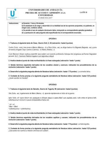 UNIVERSIDADES DE ANDALUCÍA PRUEBA DE ACCESO Y ADMISIÓN A LA UNIVERSIDAD CURSO 20162017 LATÍN II Instrucciones a Duración 1 hora y 30 minutos b El estudiante ha de elegir y desarrollar en su totalidad una de las opciones propuestas no pudiendo en ningún caso combinar ambas c Se permite el uso de cualquier diccionario latino incluyendo su correspondiente apéndice gramatical d La puntuación de cada pregunta está especificada tras el correspondiente enunciado   OPCIÓN A 1 Traduzca el siguiente text…