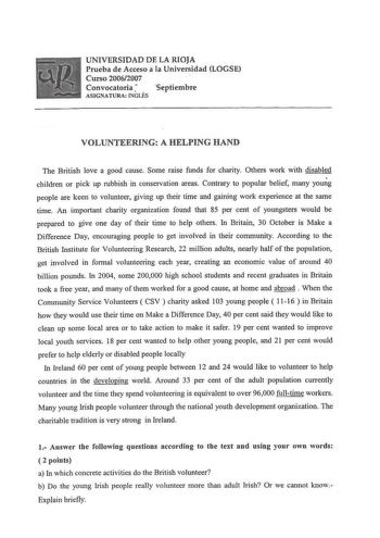 UNIVERSIDAD DE LA RIOJA Prueba de Acceso a la Universidad LOGSE Curso 20062007 Convocatoria septiembre ASIGNATURA INGLÉS VOLUNTEERING A HELPING HAND The British love a good cause Sorne raise funds for charity Others work with disabled children or pick up rubbish in conservation areas Contrary to popular belief many young people are keen to volunteer giving up their time and gaining work experience at the same time An important charity organization found that 85 per cent of youngsters would be p…