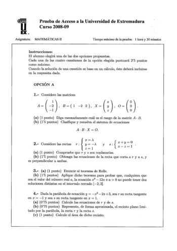 u EX Prueba de Acceso a la Universidad de Extremadura Curso 200809 Asignatura MATEMÁTICAS 11 Tiempo máximo de la prueba 1 hora y 30 minutos Instrucciones El alumno elegirá una de las dos opciones propuestas Cada una de las cuatro cuestiones de la opción elegida puntuará 25 puntos como máximo Cuando la solución de una cuestión se base en un cálculo éste deberá incluirse en la respuesta dada OPCIÓN A 1 Considere las matrices     A  B   1 2 2   X     O     a 1 punto Diga razonadamente cuál es el r…