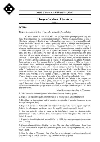 Prova daccés a la Universitat 2010 Llengua Catalana i Literatura Model 3 OPCIÓ A Llegeix atentament el text i respon les preguntes formulades Va sortir nena i li vam posar Rita Per poc que mhi quedo perqu la sang em fugia de dintre com un riu i no me la podien aturar LAntoni es va engelosir de la nena i lhavia de vigilar molt Un dia el vaig trobar enfilat en un tamboret al costat del bressol ficava una baldufa al coll de la nena i quan vaig arribar la nena ja estava mig morta amb el seu caparró…