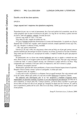 Districte universitari de Catalunya SRIE 5 PAU Curs 20032004 LLENGUA CATALANA I LITERATURA Escolliu una de les dues opcions OPCIÓ A Llegiu aquest text i responeu les qestions segents Tremolant de por em va venir al pensament des dun racó polsós de la memria una de les velles pregries que la mare mensenyava de petit i la vaig dir en veu baixa a penes movent els llavis amb una pattica sobtada covarda devoció Llavors vaig sentir el clic I res més Vaig obrir els ulls sorprs de trobarme viu Un gest …