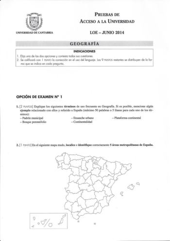 PRUEBAS DE AccFSO A LA UNIVERSIDAD UNIVERSIDAD DE CANTABRIA LOE  JUNIO 2014 GEOGRAFÍA INDICACIONES 1 Elija una de las dos opciones y contesta todas sus cuestiones 2 Se calificará con 1 PUNTO la corrección en el uso del lenguaje Los 9 PUNTOS restantes se distribuyen de la for ma que se indica en cada pregunta OPCIÓN DE EXAMEN N 1 l 2 PUNTOS Explique los siguientes términos de uso frecuente en Geografía Si es posible mencione algún ejemplo relacionado con ellos y referido a España máximo 50 palab…