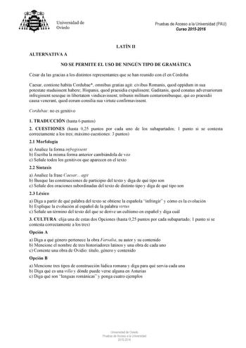 Universidad de Oviedo Pruebas de Acceso a la Universidad PAU Curso 20152016 ALTERNATIVA A LATÍN II NO SE PERMITE EL USO DE NINGÚN TIPO DE GRAMÁTICA César da las gracias a los distintos representantes que se han reunido con él en Córdoba Caesar contione habita Cordubae omnibus gratias agit civibus Romanis quod oppidum in sua potestate studuissent habere Hispanis quod praesidia expulissent Gaditanis quod conatus adversariorum infregissent seseque in libertatem vindicavissent tribunis militum cent…