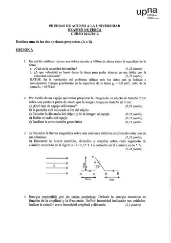 PRUEBAS DE ACCESO A LA UNIVERSIDAD EXAMEN DE FÍSICA CURSO 20122013 Realizar una de las dos opciones propuestas A o B OPCIÓN A upt Nafat uhnri rlik l Un satélite artificial recorre una órbita circular a 400km de altura sobre la superficie de la tierra a Cuál es la velocidad del satélite 125 puntos b A que velocidad se lanzó desde la tierra para poder situarse en esa órbita con la velocidad calculada 125 puntos DATOS En la resolución del problema utilizar solo los datos que se indican a continuac…