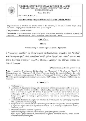 UNIVERSIDADES PÚBLICAS DE LA COMUNIDAD DE MADRID PRUEBA DE ACCESO A LAS ENSEÑANZAS UNIVERSITARIAS OFICIALES DE GRADO Curso 20122013 MATERIA GRIEGO II INSTRUCCIONES Y CRITERIOS GENERALES DE CALIFICACIÓN Organización de la prueba esta prueba consta de dos opciones de las que el alumno elegirá una y responderá a las preguntas que se formulan en la opción elegida Tiempo una hora y treinta minutos Calificación la primera cuestión traducción podrá alcanzar una puntuación máxima de 5 puntos las cuesti…