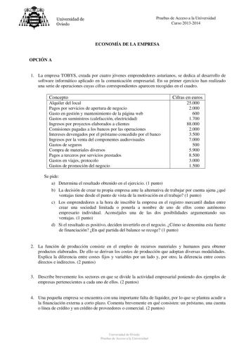 Universidad de Oviedo Pruebas de Acceso a la Universidad Curso 20132014 ECONOMÍA DE LA EMPRESA OPCIÓN A 1 La empresa TOBYS creada por cuatro jóvenes emprendedores asturianos se dedica al desarrollo de software informático aplicado en la comunicación empresarial En su primer ejercicio han realizado una serie de operaciones cuyas cifras correspondientes aparecen recogidas en el cuadro Concepto Alquiler del local Pagos por servicios de apertura de negocio Gasto en gestión y mantenimiento de la pág…