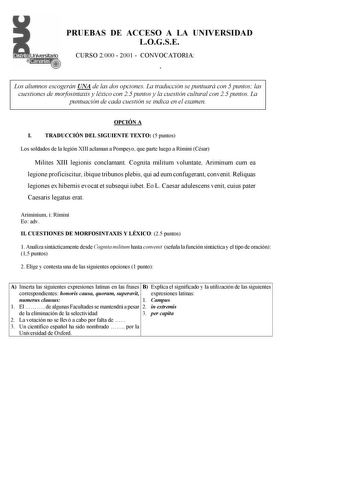 PRUEBAS DE ACCESO A LA UNIVERSIDAD LOGSE CURSO 2000  2001  CONVOCATORIA Í Los alumnos escogerán UNA de las dos opciones La traducción se puntuará con 5 puntos las cuestiones de morfosintaxis y léxico con 25 puntos y la cuestión cultural con 25 puntos La puntuación de cada cuestión se indica en el examen OPCIÓN A I TRADUCCIÓN DEL SIGUIENTE TEXTO 5 puntos Los soldados de la legión XIII aclaman a Pompeyo que parte luego a Rímini César Milites XIII legionis conclamant Cognita militum voluntate Arim…