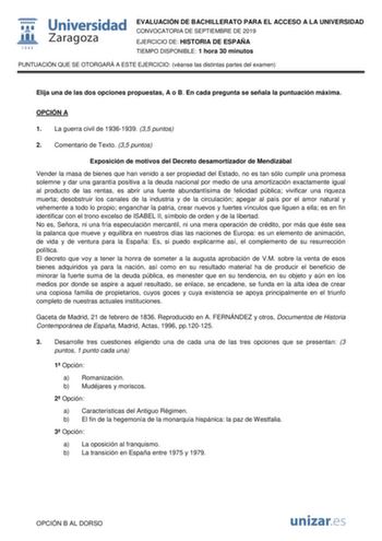 EVALUACIÓN DE BACHILLERATO PARA EL ACCESO A LA UNIVERSIDAD CONVOCATORIA DE SEPTIEMBRE DE 2019 EJERCICIO DE HISTORIA DE ESPAÑA TIEMPO DISPONIBLE 1 hora 30 minutos PUNTUACIÓN QUE SE OTORGARÁ A ESTE EJERCICIO véanse las distintas partes del examen Elija una de las dos opciones propuestas A o B En cada pregunta se señala la puntuación máxima OPCIÓN A 1 La guerra civil de 19361939 35 puntos 2 Comentario de Texto 35 puntos Exposición de motivos del Decreto desamortizador de Mendizábal Vender la masa …