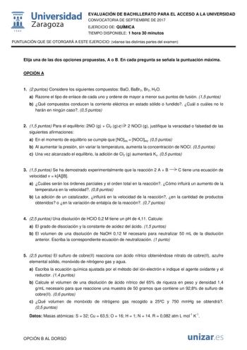  fil 1S42 Universidad Zaragoza EVALUACIÓN DE BACHILLERATO PARA EL ACCESO A LA UNIVERSIDAD CONVOCATORIA DE SEPTIEMBRE DE 2017 EJERCICIO DE QUÍMICA TIEMPO DISPONIBLE 1 hora 30 minutos PUNTUACIÓN QUE SE OTORGARÁ A ESTE EJERCICIO véanse las distintas partes del examen Elija una de las dos opciones propuestas A o B En cada pregunta se señala la puntuación máxima OPCIÓN A 1 2 puntos Considere los siguientes compuestos BaO BaBr2 Br2 H2O a Razone el tipo de enlace de cada uno y ordene de mayor a menor …