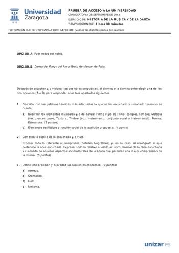  Universidad fil Zaragoza 1542 PRUEBA DE ACCESO A LA UNIVERSIDAD CONVOCATORIA DE SEPTIEMBRE DE 2013 EJERCICIO DE HISTORIA DE LA MÚSICA Y DE LA DANZA TIEMPO DISPONIBLE 1 hora 30 minutos PUNTUACIÓN QUE SE OTORGARÁ A ESTE EJERCICIO véanse las distintas partes del examen OPCIÓN A Puer natus est nobis OPCIÓN B Danza del Fuego del Amor Brujo de Manuel de Falla Después de escuchar yo visionar las dos obras propuestas el alumno o la alumna debe elegir una de las dos opciones A o B para responder a los …