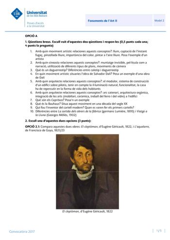 Fonaments de lArt II Model 2 OPCIÓ A 1 Qestions breus Escull vuit daquestes deu qestions i responles 05 punts cada una 4 punts la pregunta 1 Amb quin moviment artístic relaciones aquests conceptes llum captació de linstant fuga pinzellada lliure importncia del color pintar a laire lliure Posa lexemple dun artista 2 Amb quin cineasta relaciones aquests conceptes muntatge invisible pellícula com a narració utilització de diferents tipus de plans moviments de cmera 3 Qu és un daguerreotip Difernci…