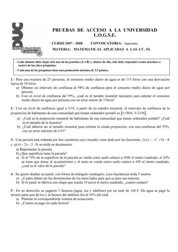 PRUEBAS DE ACCESO A LA UNIVERSIDAD LOGSE CURSO 2007  2008 CONVOCATORIA Septiembre MATERIA MATEMATICAS APLICADAS A LAS CC SS  Cada alumno debe elegir sólo una de las pruebas A o B y dentro de ella sólo debe responder como máximo a cuatro de las cinco preguntas  Cada una de las preguntas tiene una puntuación PmRáxUimEa dBeA25Apuntos 1 Para una muestra de 25 personas el consumo medio diario de agua es de 115 litros con una desviación típica de 18 litros a Obtener un intervalo de confianza al 98 de…