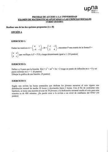 PRUEBAS DE ACCESO A LA UNIVERSIDAD EXAMEN DE MATEMÁTICAS APLICADAS A LAS CIBNCIAS SOCIALES CURSO 20102011 Realizar una de las dos opciones propuestas A o B OPCIÓN A EJERCICIO 1 4 1 1 2 Dadas las matrices A  B   encontrar P una matriz de la forma P  4 1 24    que verifique AP  PB y tenga determinante igual a l 10 puntos EJERCICIO 2 Hallar a y b para que la función fx  x3  ax2  bx  2 tenga un punto de inflexión en x  Oy un punto extremo en x  l 6 puntos Dibujar la gráfica de esa función 4 puntos …