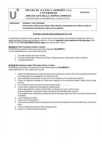 PRUEBA DE ACCESO Y ADMISIÓN A LA UNIVERSIDAD ANDALUCÍA CEUTA MELILLA y CENTROS en MARRUECOS CONVOCATORIA EXTRAORDINARIA CURSO 20202021 GEOLOGÍA Instrucciones a Duración 1 hora y 30 minutos b Este examen consta de varios bloques Debe responder a las preguntas que se indican en cada uno c La puntuación está indicada en cada uno de los apartados El examen consta de cuatro 4 Bloques A B C y D En cada bloque se plantean varias preguntas una para cada uno de los bloques de contenidos de la asignatura…