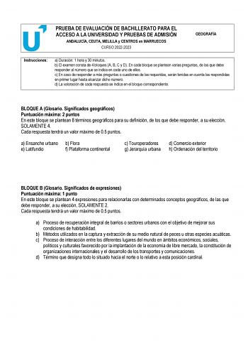 PRUEBA DE EVALUACIÓN DE BACHILLERATO PARA EL ACCESO A LA UNIVERSIDAD Y PRUEBAS DE ADMISIÓN ANDALUCÍA CEUTA MELILLA y CENTROS en MARRUECOS CURSO 20222023 GEOGRAFÍA Instrucciones a Duración 1 hora y 30 minutos b El examen consta de 4 bloques A B C y D En cada bloque se plantean varias preguntas de las que debe responder al número que se indica en cada uno de ellos c En caso de responder a más preguntas o cuestiones de las requeridas serán tenidas en cuenta las respondidas en primer lugar hasta al…