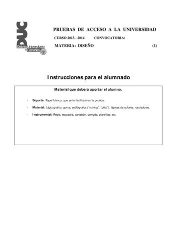 PRUEBAS DE ACCESO A LA UNIVERSIDAD CURSO 2013  2014 CONVOCATORIA MATERIA DISEÑO 1 Instrucciones para el alumnado Material que deberá aportar el alumno  Soporte Papel blanco que se le facilitará en la prueba  Material Lápiz grafito goma estilógrafos rotring pilot lápices de colores rotuladores  Instrumental Regla escuadra cartabón compás plantillas etc PRUEBAS DE ACCESO A LA UNIVERSIDAD CURSO 2013  2014 CONVOCATORIA MATERIA DISEÑO 1 Esquema de la prueba Una única parte dos opciones elegir una Op…