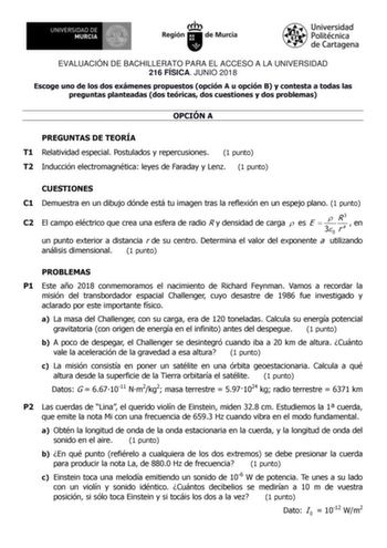 EVALUACIÓN DE BACHILLERATO PARA EL ACCESO A LA UNIVERSIDAD 216 FÍSICA JUNIO 2018 Escoge uno de los dos exámenes propuestos opción A u opción B y contesta a todas las preguntas planteadas dos teóricas dos cuestiones y dos problemas OPCIÓN A PREGUNTAS DE TEORÍA T1 Relatividad especial Postulados y repercusiones 1 punto T2 Inducción electromagnética leyes de Faraday y Lenz 1 punto CUESTIONES C1 Demuestra en un dibujo dónde está tu imagen tras la reflexión en un espejo plano 1 punto C2 El campo elé…