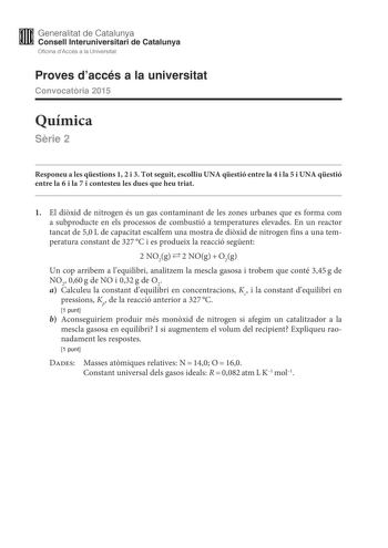 M Generalitat de Catalunya W Consell lnteruniversitari de Catalunya Oficina dAccés a la Universitat Proves daccés a la universitat Convocatria 2015 Química Srie 2 Responeu a les qestions 1 2 i 3 Tot seguit escolliu UNA qestió entre la 4 i la 5 i UNA qestió entre la 6 i la 7 i contesteu les dues que heu triat 1 El dixid de nitrogen és un gas contaminant de les zones urbanes que es forma com a subproducte en els processos de combustió a temperatures elevades En un reactor tancat de 50L de capacit…