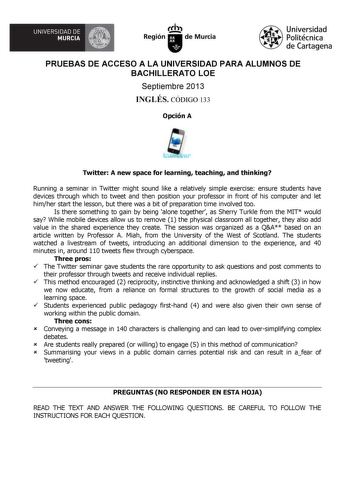 UNIVERSIDAD DE  MURCIA  I Región de Murcia Universidad Politécnica de Cartagena PRUEBAS DE ACCESO A LA UNIVERSIDAD PARA ALUMNOS DE BACHILLERATO LOE Septiembre 2013 INGLÉS CÓDIGO 133 Opción A Twitter A new space for learning teaching and thinking Running a seminar in Twitter might sound like a relatively simple exercise ensure students have devices through which to tweet and then position your professor in front of his computer and let himher start the lesson but there was a bit of preparation t…