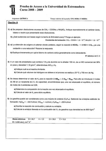 Prueba de Acceso a la Universidad de Extremadura u Curso 2008  2009 Asignatura QUÍMICA Opción A Tiempo máximo de la prueba UNA HORA Y MEDIA 1 a Se preparan disoluciones acuosas de CH3  COONa y NH4N03 Indique razonadamente el carácter ácido básico o neutro que presentarán esas disoluciones b Qué sustancias son bases según la teoría de BronstedLowry Ponga un ejemplo Constantes de ionización CHaCOOH  18  105 NHOH  18  10s 2 a La obtención de oxígeno al calentar clorato potásico según la reacción 2…