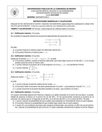 UNIVERSIDADES PU BLICAS DE LA COMUNIDAD DE MADRID EVALUACIO N PARA EL ACCESO A LAS ENSEN ANZAS UNIVERSITARIAS OFICIALES DE GRADO Curso 20192020 MATERIA MATEMA TICAS II INSTRUCCIONES GENERALES Y CALIFICACIO N Despue s de leer atentamente el examen responda razonadamente cuatro preguntas cualesquiera a elegir entre las ocho que se proponen Todas las respuestas deberán estar debidamente justificadas TIEMPO Y CALIFICACIO N 90 minutos Cada pregunta se calicara sobre 25 puntos A1 Calicacio n ma xima …