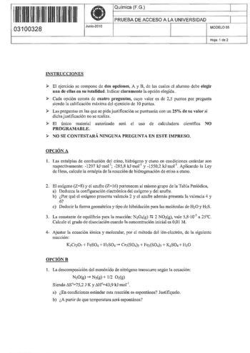 1111 1111 H 111 111 03100328 I Junio2010 Química FG 1 PRUEBA DE ACCESO A LA UNIVERSIDAD 1 MODELO05 Hoja 1 de 2 INSTRUCCIONES  El ejercicio se compone de dos opciones A y B de las cuales el alumno debe elegir una de ellas en su totalidad Indicar claramente la opción elegida  Cada opción consta de cuatro preguntas cuyo valor es de 25 puntos por pregunta siendo la calificación máxima del ejercido de 1Opuntos  Las preguntas en las que se pida justificación se puntuarán con un 25 de su valor si dich…