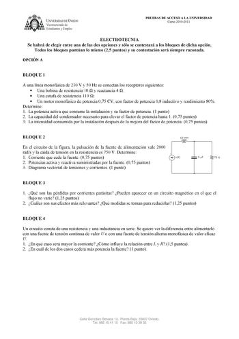 UNIVERSIDAD DE VIEDO Vicerrectorado de Estudiantes y Empleo PRUEBAS DE ACCESO A LA UNIVERSIDAD Curso 20102011 ELECTROTECNIA Se habrá de elegir entre una de las dos opciones y sólo se contestará a los bloques de dicha opción Todos los bloques puntúan lo mismo 25 puntos y su contestación será siempre razonada OPCIÓN A BLOQUE 1 A una línea monofásica de 230 V y 50 Hz se conectan los receptores siguientes  Una bobina de resistencia 10  y reactancia 4   Una estufa de resistencia 110   Un motor monof…