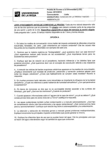 Prueba de Acceso a la Universidad LOE  mg UNIVERSIDAD curso 201312014 DE LA RIOJA convocatoria Julio  ASIGNAiURACNCIASDlATIERRAYMEDlf1     AMBIENTALES LEER ATENTAMENTE ANTES DE COMENZAR LA PRUEBA Cada alumno deberá desarrollar sólo una de las dos opciones que se presentan En ningún caso deberá contestar parte de las preguntas de una opción y parte de la otra Especificar claramente al inicio del ejercicio la opción elegida Cada pregunta vale 1 punto El tiempo máximo disponible es de 1 hora y tre…