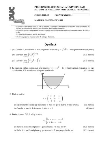 Distrito   Canarias PRUEBAS DE ACCESO A LA UNIVERSIDAD MATERIAS DE MODALIDAD FASES GENERAL Y ESPECÍFICA CURSO 201213 CONVOCATORIA MATERIA MATEMÁTICAS II  Elija una de las dos opciones A o B y conteste a las cuatro cuestiones que componen la opción elegida Si mezcla preguntas de las dos opciones el tribunal podrá anular su examen  En el desarrollo de cada problema detalle y explique los procedimientos empleados para solucionarlo Se calica todo  La duración del examen será de 90 minutos  No olvid…