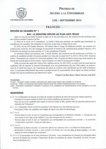 PRUEBAS DE ACCESO A LA UNIVERSIDAD UNIVERSIDAD DE CANTABRIA LOE  SEPTIEMBRE 2014 FRANCÉS OPCIÓN DE EXAMEN N 1 BAC  LE MINISTERE DÉPLOIE UN PLAN ANTITRICHE Apres un exercice de maths divulgué en ligne sur le site jeuxvideocom des mesures ont été renforcées face aux tricheurs pendant lépreuve du Bac Le fléau de la triche est le smartphone La fouille nétant pas autorisée un candidat peut dissimuler un smartphone et le consulter Des complices a lextérieur ou des sites ou blogs font le reste En 2012…