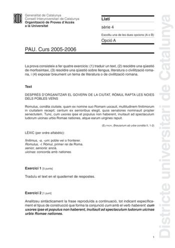 Districte universitari de Catalunya Generalitat de Catalunya Consell Interuniversitari de Catalunya Organització de Proves dAccés a la Universitat PAU Curs 20052006 Llatí srie 4 Escolliu una de les dues opcions A o B Opció A La prova consisteix a fer quatre exercicis 1 traduir un text 2 resoldre una qestió de morfosintaxi 3 resoldre una qestió sobre llengua literatura o civilització romana i 4 exposar breument un tema de literatura o de civilització romana Text DESPRÉS DORGANITZAR EL GOVERN DE …