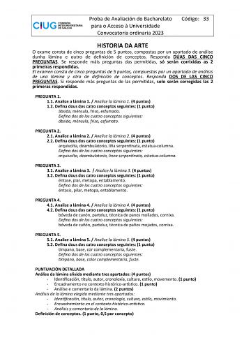 Proba de Avaliación do Bacharelato para o Acceso á Universidade Convocatoria ordinaria 2023 Código 33 HISTORIA DA ARTE O exame consta de cinco preguntas de 5 puntos compostas por un apartado de análise dunha lámina e outro de definición de conceptos Responda DÚAS DAS CINCO PREGUNTAS Se responde máis preguntas das permitidas só serán corrixidas as 2 primeiras respondidas El examen consta de cinco preguntas de 5 puntos compuestas por un apartado de análisis de una lámina y otro de definición de c…