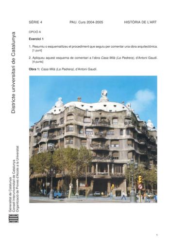 Districte universitari de Catalunya SRIE 4 PAU Curs 20042005 HISTRIA DE LART OPCIÓ A Exercici 1 1 Resumiu o esquematitzeu el procediment que seguiu per comentar una obra arquitectnica 1 punt 2 Apliqueu aquest esquema de comentari a lobra Casa Mil La Pedrera dAntoni Gaudí 4 punts Obra 1 Casa Mil La Pedrera dAntoni Gaudí Generalitat de Catalunya Consell Interuniversitari de Catalunya Organització de Proves dAccés a la Universitat 1 Exercici 2 Trieu una de les tres obres que hi ha a continuació i …