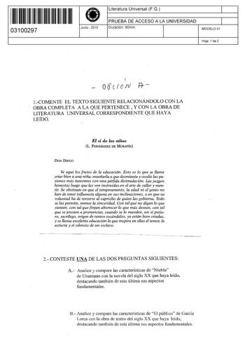 11 1111 1 111 11 1 11 1 11 11 03100297  Junio  2015 Literatura Universal F G 1 PRUEBA DE ACCESO A LA UNIVERSIDAD 1 Duración 90min MODELO 01 Hoja 1 de 2 f orscrorv  COMENTE EL TEXTO SIGUIENTE RELACIONÁNDOLO CON LA OBRA COMPLETA A LA QUE PERTENECE Y CON LA OBRA DE LITERATURA UNIVERSAL CORRESPONDIENTE QUE HAYA LEÍDO El sí de las niñas L FERNÁNDEZ DE MORATÍN DON DIEGO Ve aquí los frutos de la educación Esto es lo que se llama criar bien a una niña enseñarla a que desmienta y oculte las pasiones más…