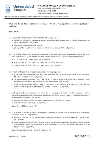  Universidad fil Zaragoza 1S42 PRUEBA DE ACCESO A LA UNIVERSIDAD CONVOCATORIA DE SEPTIEMBRE DE 2015 EJERCICIO DE QUÍMICA TIEMPO DISPONIBLE 1 hora 30 minutos PUNTUACIÓN QUE SE OTORGARÁ A ESTE EJERCICIO véanse las distintas partes del examen Elija una de las dos opciones propuestas A o B En cada pregunta se señala la puntuación máxima OPCIÓN A 1 15 puntos Para las siguientes moléculas NH3 H2O y CH4 a Escriba las estructuras de Lewis y prediga su geometría de acuerdo con el modelo de repulsión de …