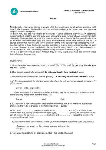 UNIVERSIDAD DE OVIEDO INGLÉS PRUEBAS DE ACCESO A LA UNIVERSIDAD Curso 20052006 Nobody really knows what cats do in private while their owners are out at work or shopping But I have finally discovered the horrible truth cats are here to destroy the human race Yes you may laugh at this but I have proof To begin with cats are responsible for thousands of traffic accidents every year An apparently innocent cat will sit at the side of a busy road waiting for a large number of cars coming from both d…
