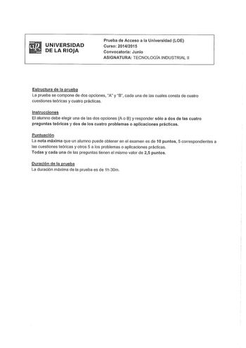 UNIVERSIDAD DE LA RIOJA Prueba de Acceso a la Universidad LOE Curso 20142015 Convocatoria Junio ASIGNATURA TECNOLOGÍA INDUSTRIAL 11 Estructura de la prueba La prueba se compone de dos opciones A y B cada una de las cuales consta de cuatro cuestiones teóricas y cuatro prácticas Instrucciones El alumno debe elegir una de las dos opciones A o B y responder sólo a dos de las cuatro preguntas teóricas y dos de los cuatro problemas o aplicaciones prácticas Puntuación La nota máxima que un alumno pued…