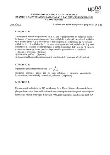 upJ PRUEBAS DE ACCESO A LA UNIVERSIDAD N1f1uNh uh11loHilcN EXAMEN DE MATEMÁTICAS APLICADAS A LAS CIENCIAS SOCIALES II CURSO 20092010 OPCIÓN A Realizar una ele las dos opciones propuestas A o B EJERCICIO 1 Una empresa fabrica dos productos P1 y P2 que le proporcionan un beneficio unitario de 4 euros y 9 euros respectivamente Cada unidad del producto PI requiere 2 unidades de la materia prima A y 2 unidades ele la materia prima B cada unidad de P2 requiere 1 unidad ele A y 9 unidades ele B La emp…