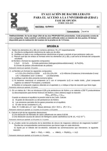 EVALUACIÓN DE BACHILLERATO PARA EL ACCESO A LA UNIVERSIDAD EBAU FASE DE OPCIÓN CURSO 20182019 MATERIA QUÍMICA 1 Convocatoria J u n i o Instrucciones Se ha de elegir UNA de las dos PROPUESTAS presentadas Cada propuesta consta de cinco preguntas Cada cuestión o problema será calificada sobre un máximo de dos puntos El tiempo disponible para la realización del examen de la prueba es de 15 horas OPCIÓN A 1 Dados los elementos A y B con números atómicos 19 y 37 respectivamente a Escriba la configura…