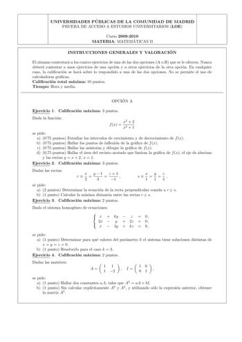 UNIVERSIDADES PU BLICAS DE LA COMUNIDAD DE MADRID PRUEBA DE ACCESO A ESTUDIOS UNIVERSITARIOS LOE Curso 20092010 MATERIA MATEMA TICAS II INSTRUCCIONES GENERALES Y VALORACIO N El alumno contestara a los cuatro ejercicios de una de las dos opciones A o B que se le ofrecen Nunca debera contestar a unos ejercicios de una opcion y a otros ejercicios de la otra opcion En cualquier caso la calicacion se hara sobre lo respondido a una de las dos opciones No se permite el uso de calculadoras gracas Calic…