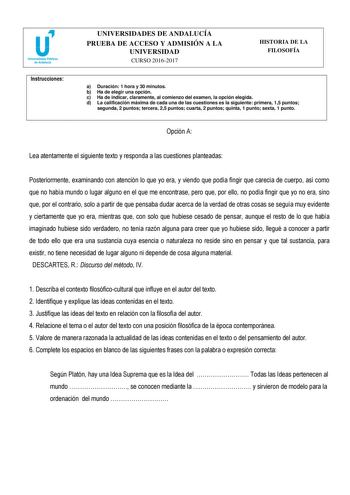 Instrucciones UNIVERSIDADES DE ANDALUCÍA PRUEBA DE ACCESO Y ADMISIÓN A LA UNIVERSIDAD CURSO 20162017 HISTORIA DE LA FILOSOFÍA a Duración 1 hora y 30 minutos b Ha de elegir una opción c Ha de indicar claramente al comienzo del examen la opción elegida d La calificación máxima de cada una de las cuestiones es la siguiente primera 15 puntos segunda 2 puntos tercera 25 puntos cuarta 2 puntos quinta 1 punto sexta 1 punto Opción A Lea atentamente el siguiente texto y responda a las cuestiones plantea…