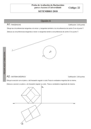 Proba de Avaliación do Bacharelato para o Acceso á Universidade SETEMBRO 2018 Código 22 A1TANGENCIAS Opción A Calificación 300 puntos Dibuja las circunferencias tangentes a la recta r y tangentes también a la circunferencia de centro O en el punto T Debuxa as circunferencias tangentes á recta r e tangentes tamén á circunferencia de centro O no punto T r O T A2 SISTEMA DIÉDRICO Calificación 350 puntos Dibuja la sección con el plano a del hexaedro regular o cuboTraza la verdadera magnitud de la m…