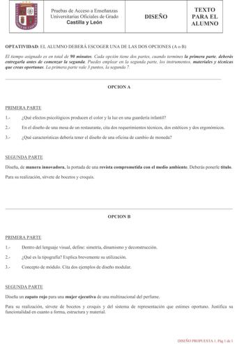 1 Pruebas de Acceso a Enseñanzas Universitarias Oficiales de Grado Castilla y León DISEÑO TEXTO PARA EL ALUMNO OPTATIVIDAD EL ALUMNO DEBERÁ ESCOGER UNA DE LAS DOS OPCIONES A o B El tiempo asignado es en total de 90 minutos Cada opción tiene dos partes cuando termines la primera parte deberás entregarla antes de comenzar la segunda Puedes emplear en la segunda parte los instrumentos materiales y técnicas que creas oportunas La primera parte vale 3 puntos la segunda 7 OPCION A PRIMERA PARTE 1 Qué…