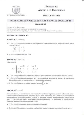 PRUEBAS DE ACCESO A LA UNIVERSIDAD LOE  JUNIO 2011 MATEMÁTICAS APLICADAS A LA CIENCIAS SOCIALES U INDICACIONES  Elijo di los dos cpcones 1c se odmitiró ni gún resultedo  estC debidcmene rozonodo  lo se perriile ckJlodoro grólico ni orcgrcmcole Esló prohibido el uso de reefoccs móv les OPCION DE EXAMEN N 1 Ejercicio 1 3 5 PUNTOS A J PUJTCS Determinar según los valores del parámetro a los casos en los que el si guieme sistema tiene o no Licnc solución x  ay  O Zx  4y  l  X  2y  Ji2 B 05 PUNTOS Re…