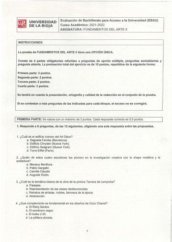 UNIVERSIDAD Evaluación de Bachillerato para Acceso a la Universidad EBAU DE LA RIOJA Curso Académico 20212022 ASIGNATURA FUNDAMENTOS DEL ARTE 11 INSTRUCCIONES La prueba de FUNDAMENTOS DEL ARTE II tiene una OPCIÓN ÚNICA Consta de 4 partes obligatorias referidas a preguntas de opción múltiple preguntas semiabiertas y pregunta abierta La puntuación total del ejercicio es de 10 puntos repartidos de la siguiente forma Primera parte 3 puntos Segunda parte 2 puntos  Tercera parte 2 puntos Cuarta parte…